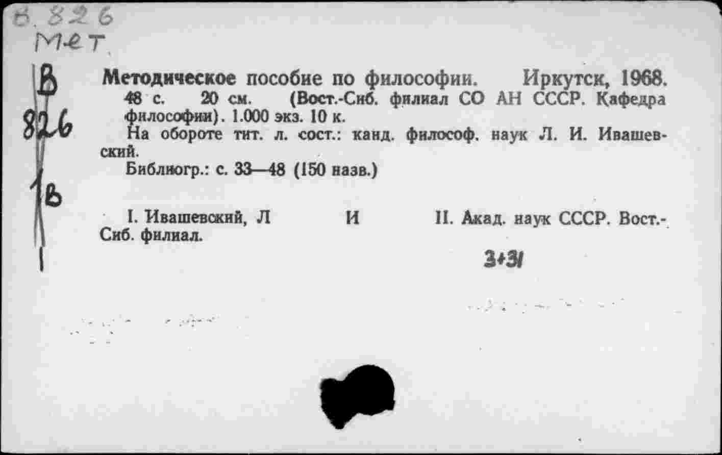 ﻿6. 82 6
М4 т,
Л Методическое пособие по философии. Иркутск, 1968.
48 с. 20 см. (Вост.-Сиб. филиал СО АН СССР. Кафедра О л / философии). 1.000 экз. 10 к.
На обороте тит. л. сост.: канд. философ, наук Л. И. Ивашев-ский.
у	Библногр.: с. 33—48 (150 назв.)
Я	I. Ивашевский, Л Сиб. филиал.	И	II. Акад, наук СССР. Вост.- 3*3/